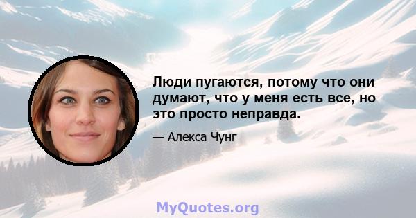 Люди пугаются, потому что они думают, что у меня есть все, но это просто неправда.