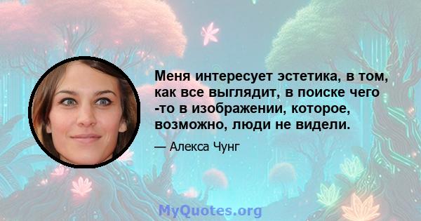 Меня интересует эстетика, в том, как все выглядит, в поиске чего -то в изображении, которое, возможно, люди не видели.