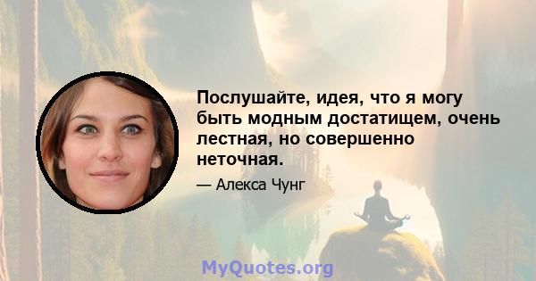 Послушайте, идея, что я могу быть модным достатищем, очень лестная, но совершенно неточная.