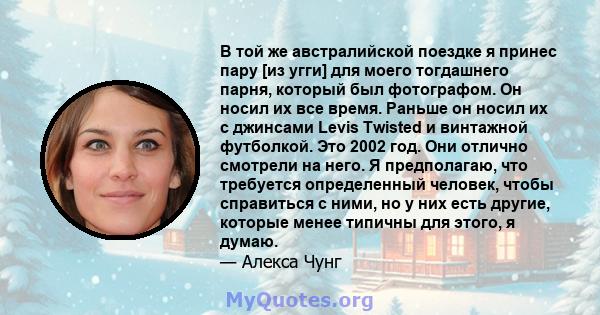 В той же австралийской поездке я принес пару [из угги] для моего тогдашнего парня, который был фотографом. Он носил их все время. Раньше он носил их с джинсами Levis Twisted и винтажной футболкой. Это 2002 год. Они