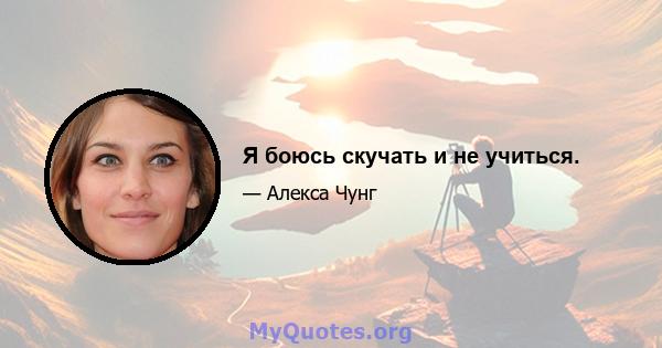 Я боюсь скучать и не учиться.