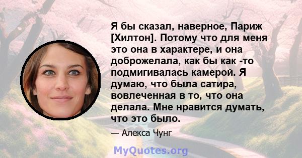 Я бы сказал, наверное, Париж [Хилтон]. Потому что для меня это она в характере, и она доброжелала, как бы как -то подмигивалась камерой. Я думаю, что была сатира, вовлеченная в то, что она делала. Мне нравится думать,