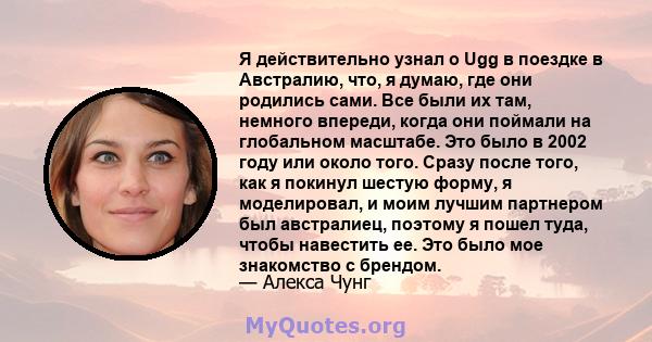 Я действительно узнал о Ugg в поездке в Австралию, что, я думаю, где они родились сами. Все были их там, немного впереди, когда они поймали на глобальном масштабе. Это было в 2002 году или около того. Сразу после того,