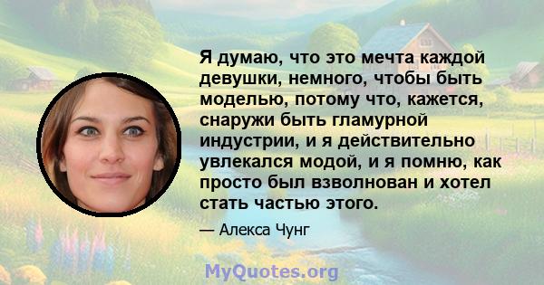 Я думаю, что это мечта каждой девушки, немного, чтобы быть моделью, потому что, кажется, снаружи быть гламурной индустрии, и я действительно увлекался модой, и я помню, как просто был взволнован и хотел стать частью