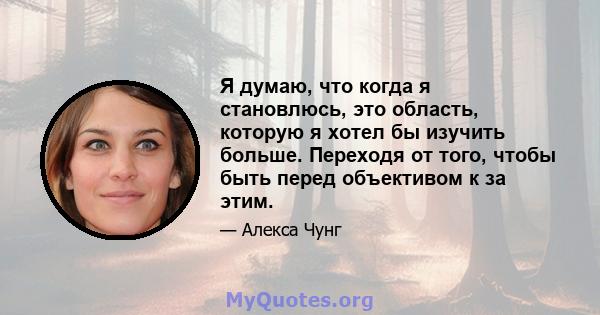 Я думаю, что когда я становлюсь, это область, которую я хотел бы изучить больше. Переходя от того, чтобы быть перед объективом к за этим.