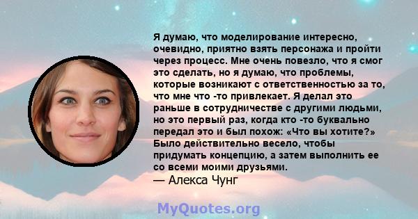 Я думаю, что моделирование интересно, очевидно, приятно взять персонажа и пройти через процесс. Мне очень повезло, что я смог это сделать, но я думаю, что проблемы, которые возникают с ответственностью за то, что мне