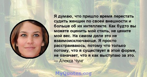 Я думаю, что пришло время перестать судить женщин по своей внешности и больше об их интеллекте. Как будто вы можете оценить мой стиль, не цените мой вес. На самом деле это не взаимоисключающе. Я просто расстраиваюсь,