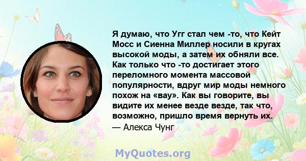 Я думаю, что Угг стал чем -то, что Кейт Мосс и Сиенна Миллер носили в кругах высокой моды, а затем их обняли все. Как только что -то достигает этого переломного момента массовой популярности, вдруг мир моды немного