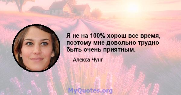 Я не на 100% хорош все время, поэтому мне довольно трудно быть очень приятным.