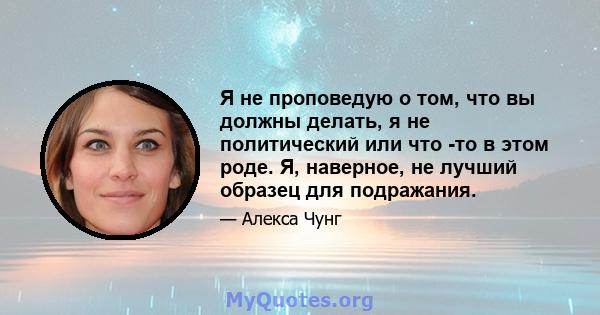 Я не проповедую о том, что вы должны делать, я не политический или что -то в этом роде. Я, наверное, не лучший образец для подражания.