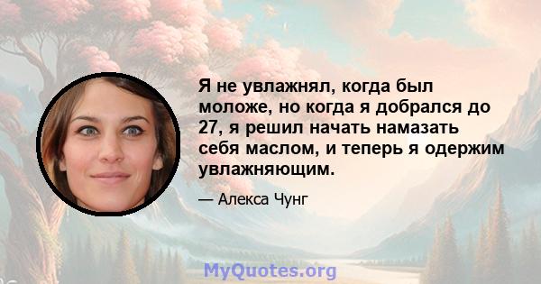 Я не увлажнял, когда был моложе, но когда я добрался до 27, я решил начать намазать себя маслом, и теперь я одержим увлажняющим.