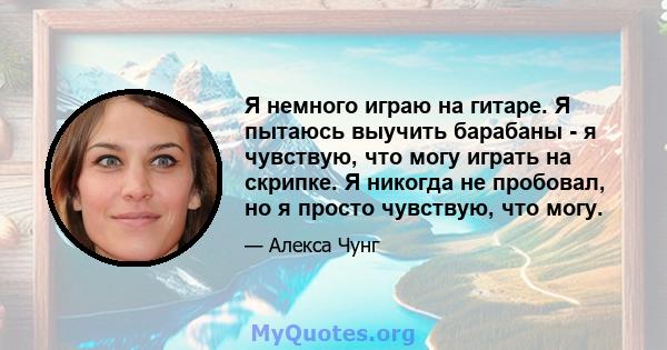 Я немного играю на гитаре. Я пытаюсь выучить барабаны - я чувствую, что могу играть на скрипке. Я никогда не пробовал, но я просто чувствую, что могу.