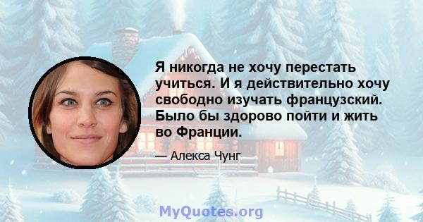 Я никогда не хочу перестать учиться. И я действительно хочу свободно изучать французский. Было бы здорово пойти и жить во Франции.