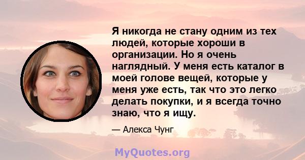 Я никогда не стану одним из тех людей, которые хороши в организации. Но я очень наглядный. У меня есть каталог в моей голове вещей, которые у меня уже есть, так что это легко делать покупки, и я всегда точно знаю, что я 