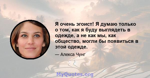 Я очень эгоист! Я думаю только о том, как я буду выглядеть в одежде, а не как мы, как общество, могли бы появиться в этой одежде.