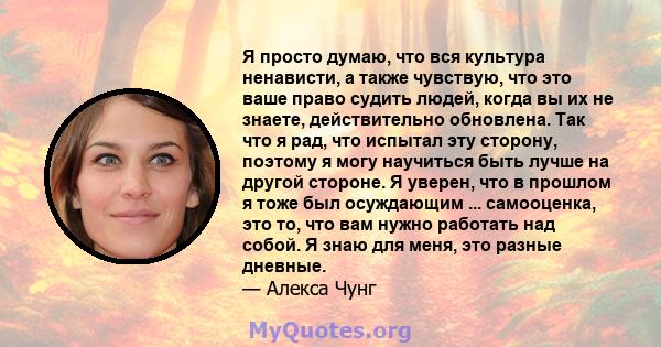 Я просто думаю, что вся культура ненависти, а также чувствую, что это ваше право судить людей, когда вы их не знаете, действительно обновлена. Так что я рад, что испытал эту сторону, поэтому я могу научиться быть лучше