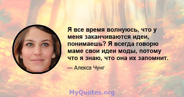 Я все время волнуюсь, что у меня заканчиваются идеи, понимаешь? Я всегда говорю маме свои идеи моды, потому что я знаю, что она их запомнит.