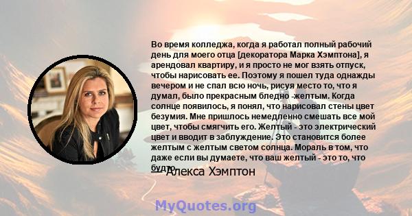 Во время колледжа, когда я работал полный рабочий день для моего отца [декоратора Марка Хэмптона], я арендовал квартиру, и я просто не мог взять отпуск, чтобы нарисовать ее. Поэтому я пошел туда однажды вечером и не