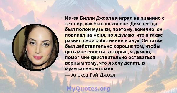 Из -за Билли Джоэла я играл на пианино с тех пор, как был на колене. Дом всегда был полон музыки, поэтому, конечно, он повлиял на меня, но я думаю, что я также развил свой собственный звук. Он также был действительно