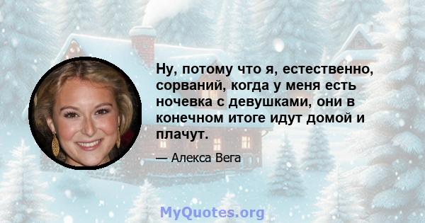 Ну, потому что я, естественно, сорваний, когда у меня есть ночевка с девушками, они в конечном итоге идут домой и плачут.