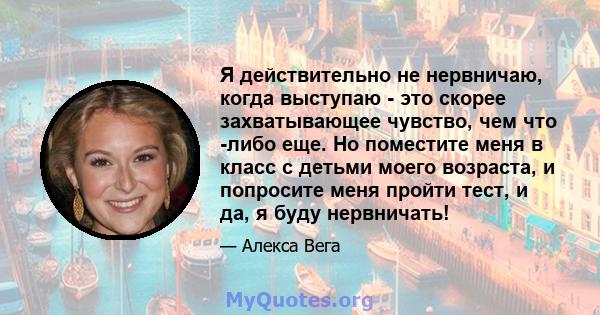 Я действительно не нервничаю, когда выступаю - это скорее захватывающее чувство, чем что -либо еще. Но поместите меня в класс с детьми моего возраста, и попросите меня пройти тест, и да, я буду нервничать!