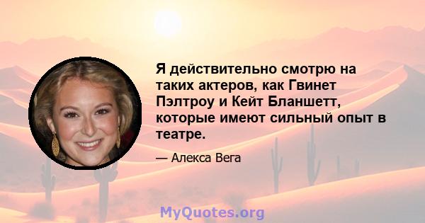 Я действительно смотрю на таких актеров, как Гвинет Пэлтроу и Кейт Бланшетт, которые имеют сильный опыт в театре.