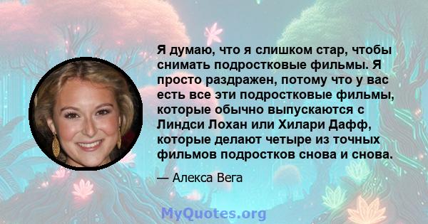 Я думаю, что я слишком стар, чтобы снимать подростковые фильмы. Я просто раздражен, потому что у вас есть все эти подростковые фильмы, которые обычно выпускаются с Линдси Лохан или Хилари Дафф, которые делают четыре из