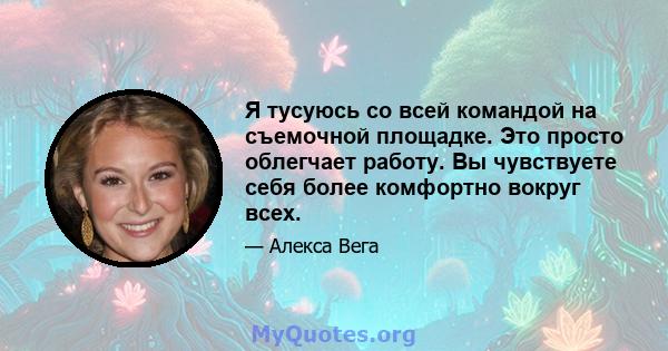 Я тусуюсь со всей командой на съемочной площадке. Это просто облегчает работу. Вы чувствуете себя более комфортно вокруг всех.