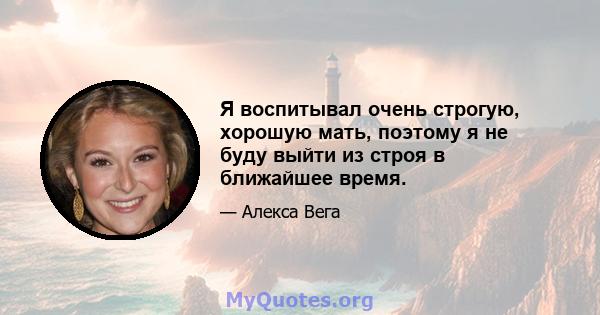 Я воспитывал очень строгую, хорошую мать, поэтому я не буду выйти из строя в ближайшее время.