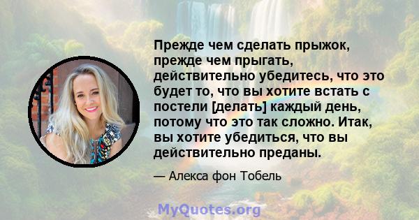 Прежде чем сделать прыжок, прежде чем прыгать, действительно убедитесь, что это будет то, что вы хотите встать с постели [делать] каждый день, потому что это так сложно. Итак, вы хотите убедиться, что вы действительно