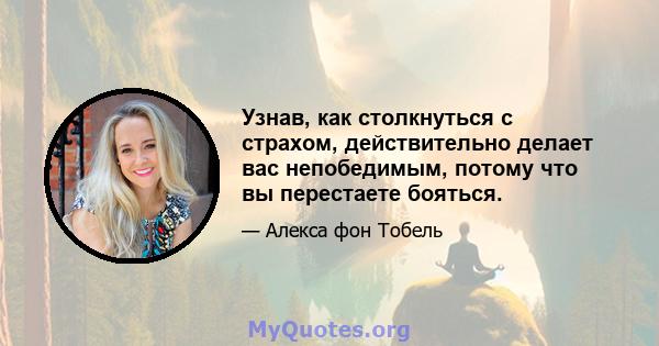 Узнав, как столкнуться с страхом, действительно делает вас непобедимым, потому что вы перестаете бояться.