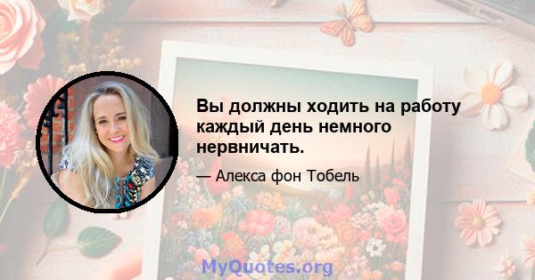 Вы должны ходить на работу каждый день немного нервничать.