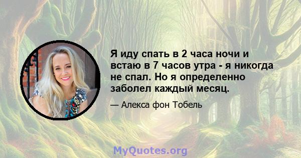 Я иду спать в 2 часа ночи и встаю в 7 часов утра - я никогда не спал. Но я определенно заболел каждый месяц.