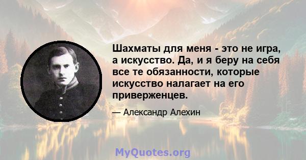 Шахматы для меня - это не игра, а искусство. Да, и я беру на себя все те обязанности, которые искусство налагает на его приверженцев.