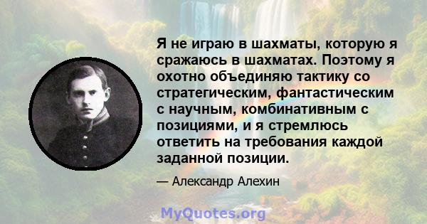 Я не играю в шахматы, которую я сражаюсь в шахматах. Поэтому я охотно объединяю тактику со стратегическим, фантастическим с научным, комбинативным с позициями, и я стремлюсь ответить на требования каждой заданной