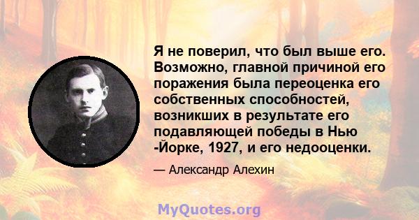 Я не поверил, что был выше его. Возможно, главной причиной его поражения была переоценка его собственных способностей, возникших в результате его подавляющей победы в Нью -Йорке, 1927, и его недооценки.