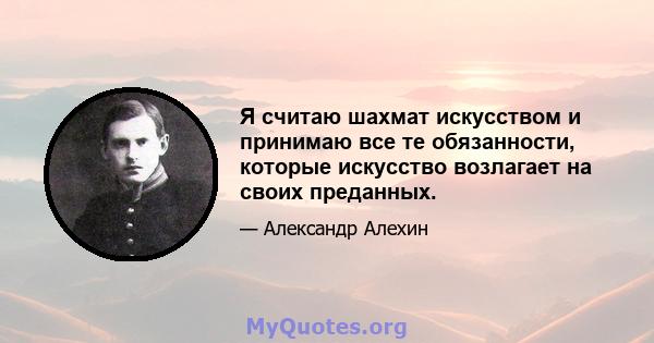 Я считаю шахмат искусством и принимаю все те обязанности, которые искусство возлагает на своих преданных.