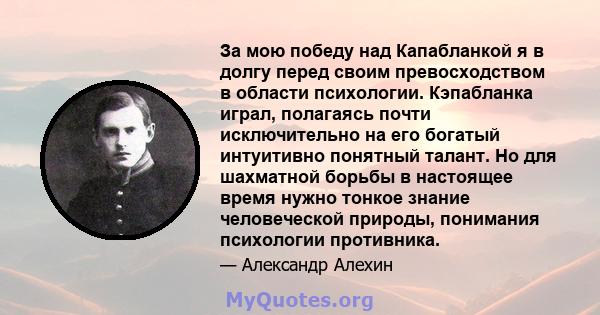 За мою победу над Капабланкой я в долгу перед своим превосходством в области психологии. Кэпабланка играл, полагаясь почти исключительно на его богатый интуитивно понятный талант. Но для шахматной борьбы в настоящее