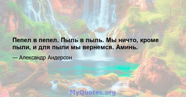 Пепел в пепел. Пыль в пыль. Мы ничто, кроме пыли, и для пыли мы вернемся. Аминь.