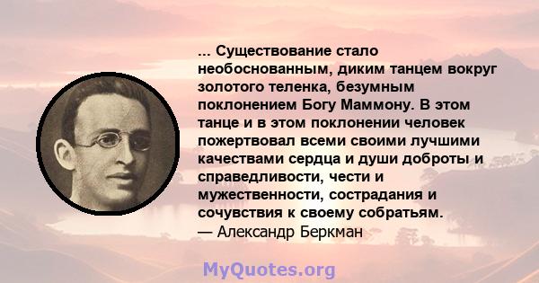 ... Существование стало необоснованным, диким танцем вокруг золотого теленка, безумным поклонением Богу Маммону. В этом танце и в этом поклонении человек пожертвовал всеми своими лучшими качествами сердца и души доброты 