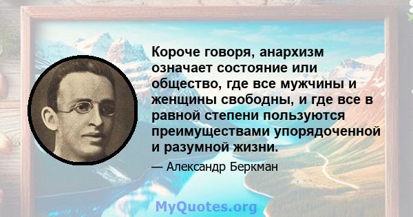 Короче говоря, анархизм означает состояние или общество, где все мужчины и женщины свободны, и где все в равной степени пользуются преимуществами упорядоченной и разумной жизни.