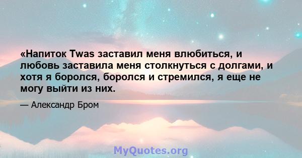 «Напиток Twas заставил меня влюбиться, и любовь заставила меня столкнуться с долгами, и хотя я боролся, боролся и стремился, я еще не могу выйти из них.