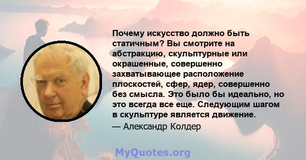 Почему искусство должно быть статичным? Вы смотрите на абстракцию, скульптурные или окрашенные, совершенно захватывающее расположение плоскостей, сфер, ядер, совершенно без смысла. Это было бы идеально, но это всегда