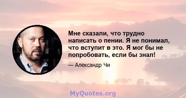 Мне сказали, что трудно написать о пении. Я не понимал, что вступит в это. Я мог бы не попробовать, если бы знал!