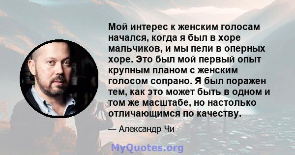 Мой интерес к женским голосам начался, когда я был в хоре мальчиков, и мы пели в оперных хоре. Это был мой первый опыт крупным планом с женским голосом сопрано. Я был поражен тем, как это может быть в одном и том же