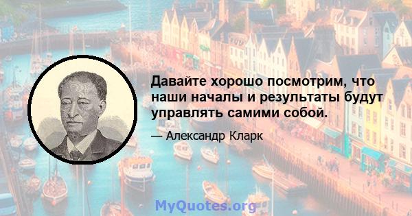 Давайте хорошо посмотрим, что наши началы и результаты будут управлять самими собой.