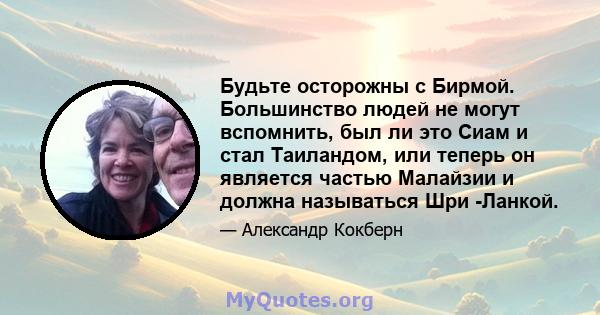 Будьте осторожны с Бирмой. Большинство людей не могут вспомнить, был ли это Сиам и стал Таиландом, или теперь он является частью Малайзии и должна называться Шри -Ланкой.