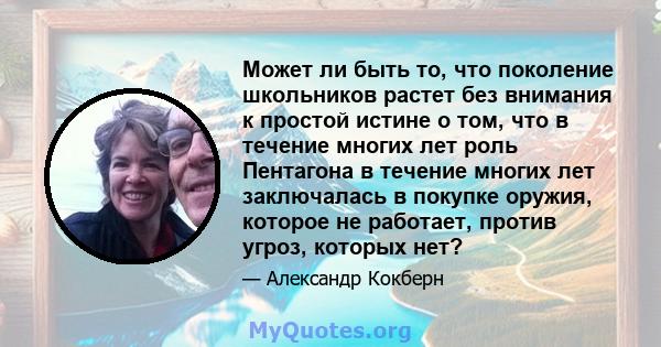 Может ли быть то, что поколение школьников растет без внимания к простой истине о том, что в течение многих лет роль Пентагона в течение многих лет заключалась в покупке оружия, которое не работает, против угроз,