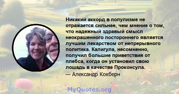 Никакий аккорд в популизме не отражается сильнее, чем мнение о том, что надежный здравый смысл неокрашенного постороннего является лучшим лекарством от непрерывного политика. Калигула, несомненно, получил большие