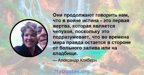 Они продолжают говорить нам, что в войне истина - это первая жертва, которая является чепухой, поскольку это подразумевает, что во времена мира правда остается в стороне от больного залива или на кладбище.